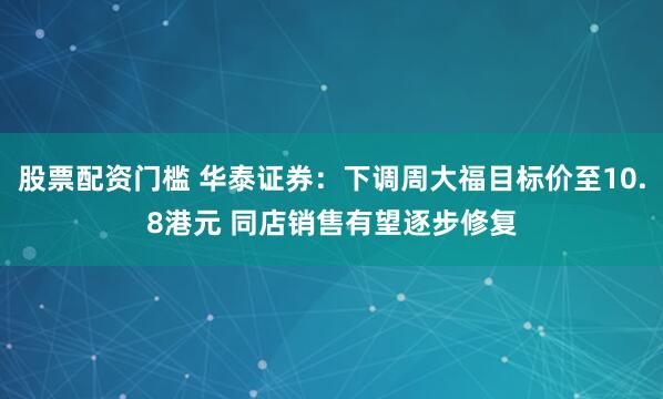 股票配资门槛 华泰证券：下调周大福目标价至10.8港元 同店销售有望逐步修复