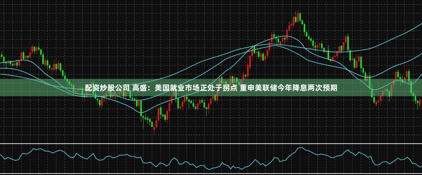 配资炒股公司 高盛：美国就业市场正处于拐点 重申美联储今年降息两次预期