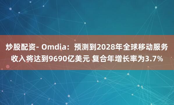 炒股配资- Omdia：预测到2028年全球移动服务收入将达到9690亿美元 复合年增长率为3.7%