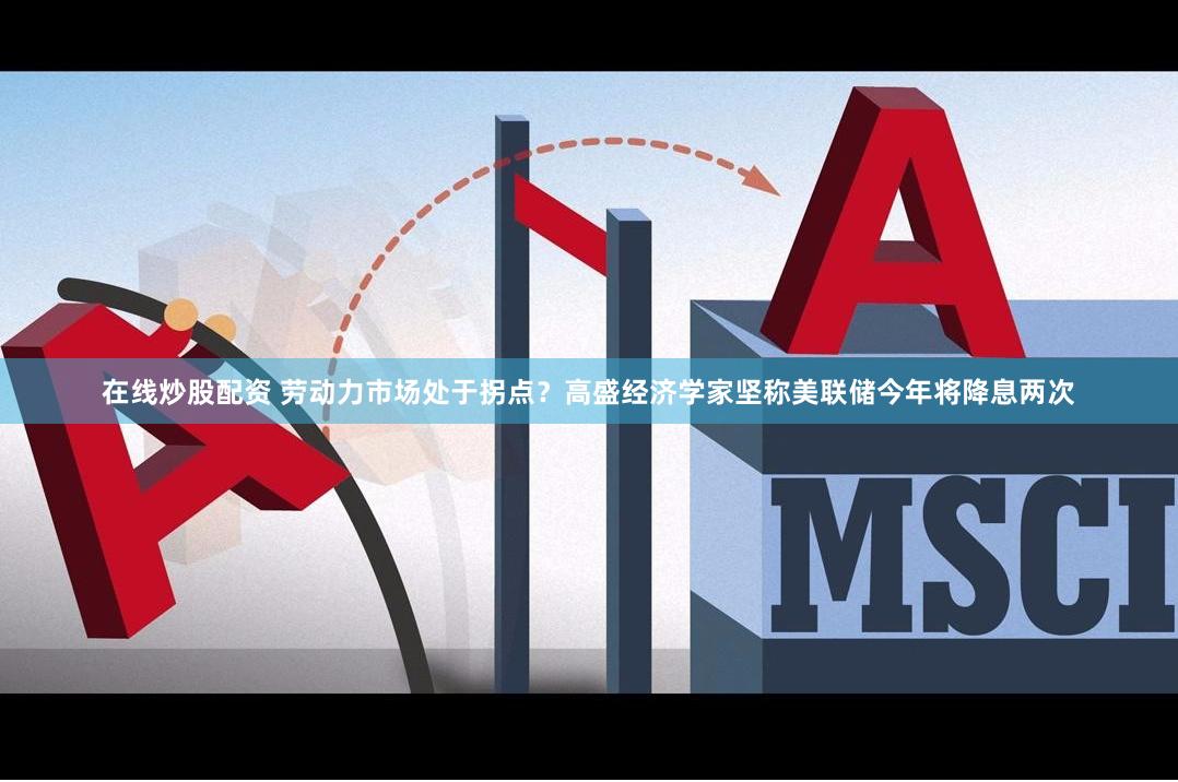 在线炒股配资 劳动力市场处于拐点？高盛经济学家坚称美联储今年将降息两次