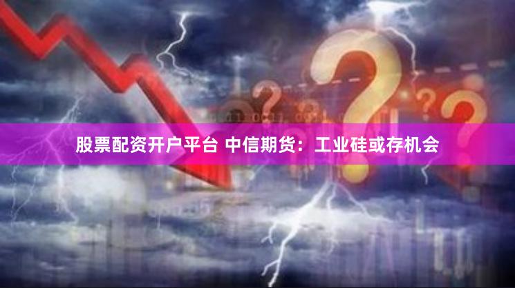 股票配资开户平台 中信期货：工业硅或存机会