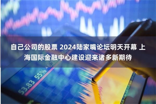自己公司的股票 2024陆家嘴论坛明天开幕 上海国际金融中心建设迎来诸多新期待