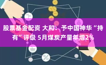股票基金配资 大和：予中国神华“持有”评级 5月煤炭产量年增2%
