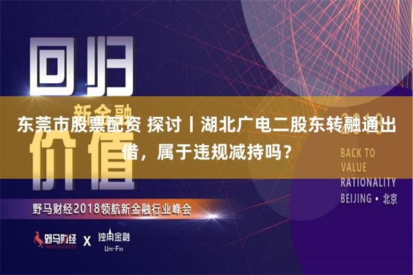 东莞市股票配资 探讨丨湖北广电二股东转融通出借，属于违规减持吗？