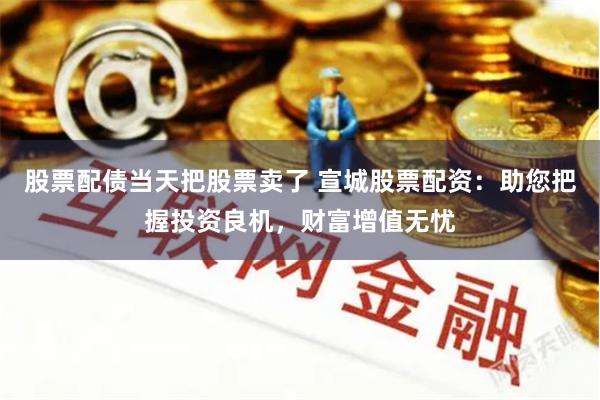 股票配债当天把股票卖了 宣城股票配资：助您把握投资良机，财富增值无忧