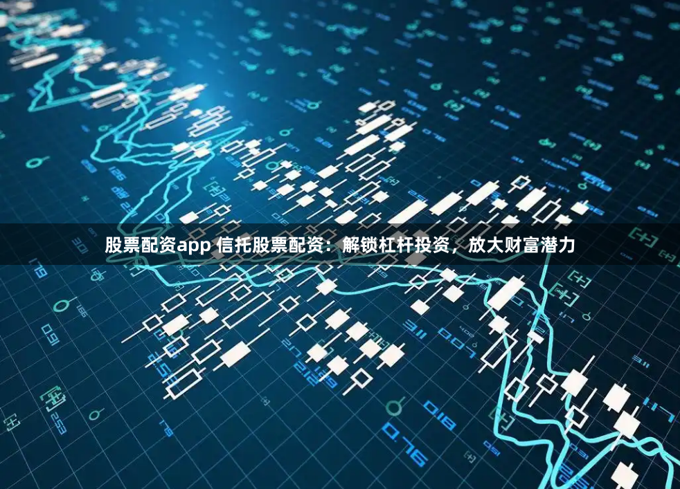 股票配资app 信托股票配资：解锁杠杆投资，放大财富潜力