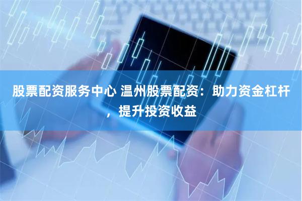 股票配资服务中心 温州股票配资：助力资金杠杆，提升投资收益
