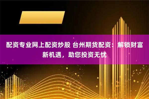配资专业网上配资炒股 台州期货配资：解锁财富新机遇，助您投资无忧