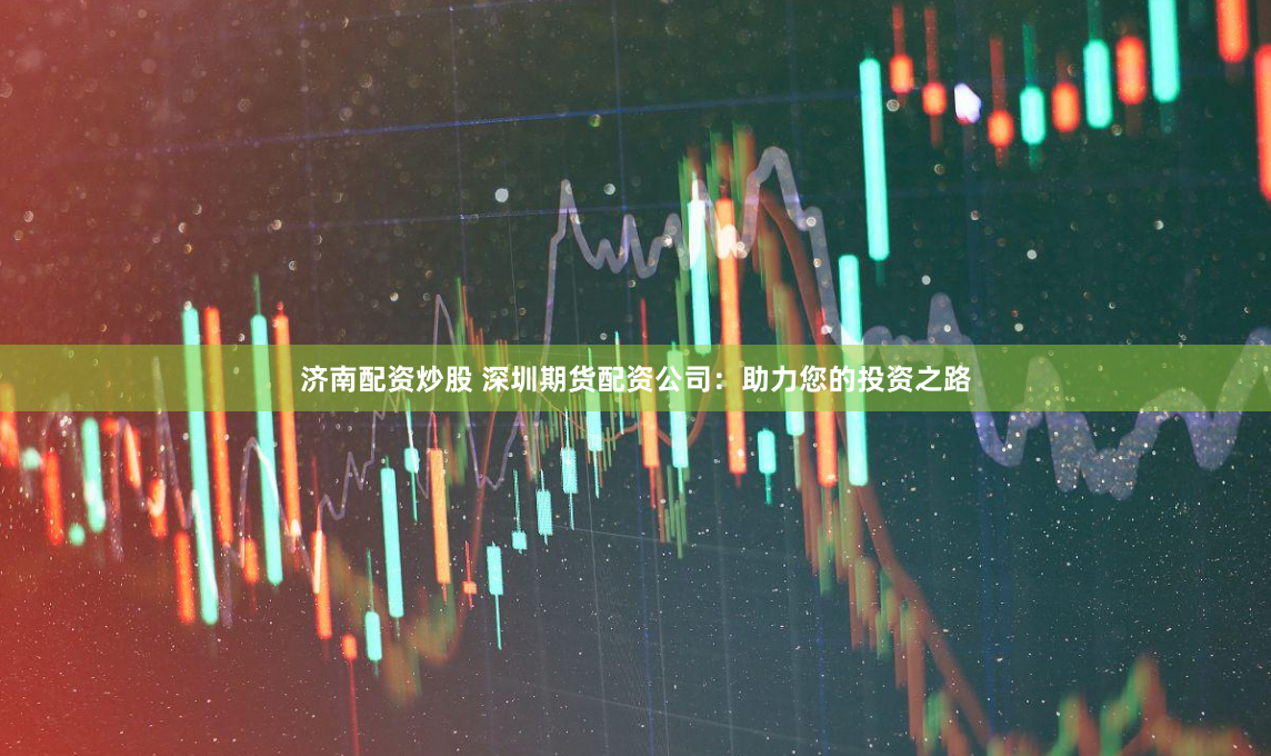 济南配资炒股 深圳期货配资公司：助力您的投资之路