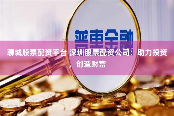 聊城股票配资平台 深圳股票配资公司：助力投资，创造财富