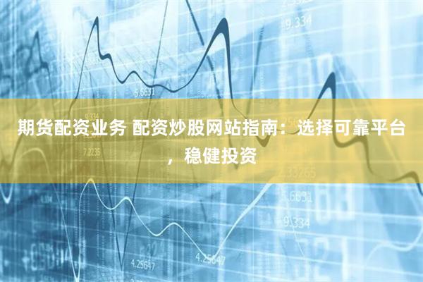 期货配资业务 配资炒股网站指南：选择可靠平台，稳健投资