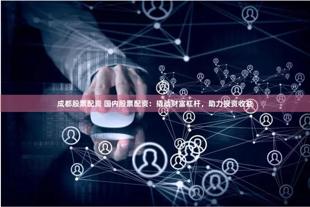 成都股票配资 国内股票配资：撬动财富杠杆，助力投资收益