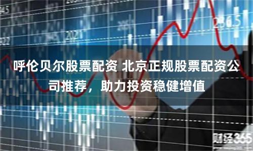 呼伦贝尔股票配资 北京正规股票配资公司推荐，助力投资稳健增值