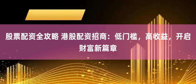 股票配资全攻略 港股配资招商：低门槛，高收益，开启财富新篇章