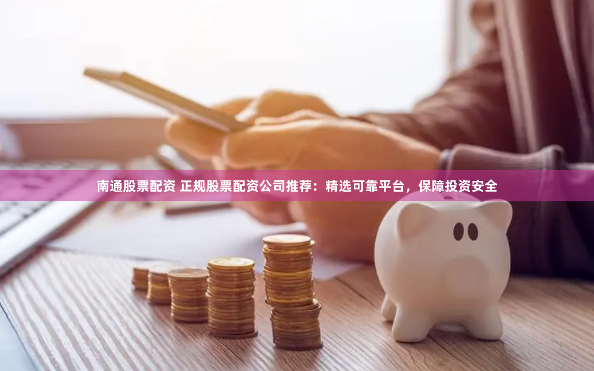 南通股票配资 正规股票配资公司推荐：精选可靠平台，保障投资安全
