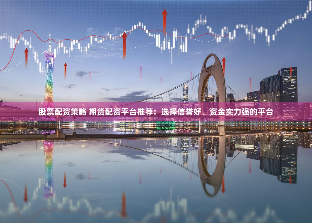 股票配资策略 期货配资平台推荐：选择信誉好、资金实力强的平台
