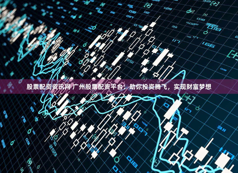 股票配资资讯网 广州股票配资平台：助你投资腾飞，实现财富梦想