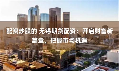 配资炒股的 无锡期货配资：开启财富新篇章，把握市场机遇