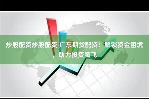 炒股配资炒股配资 广东期货配资：解锁资金困境，助力投资腾飞