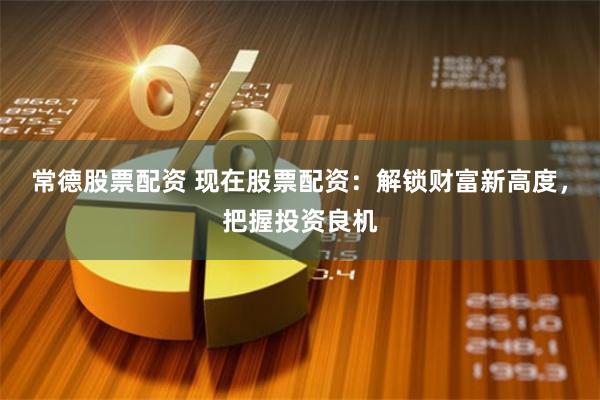 常德股票配资 现在股票配资：解锁财富新高度，把握投资良机