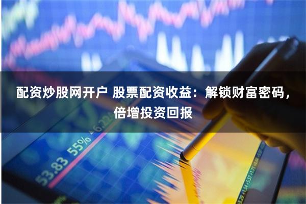 配资炒股网开户 股票配资收益：解锁财富密码，倍增投资回报