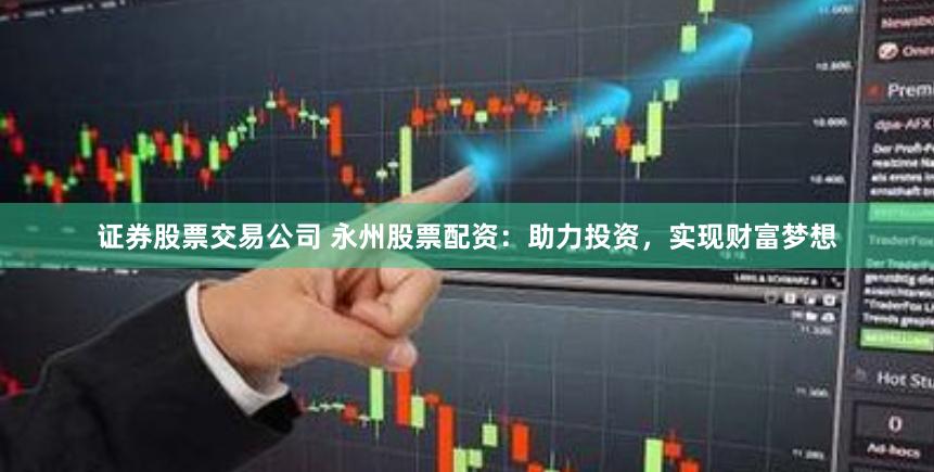 证券股票交易公司 永州股票配资：助力投资，实现财富梦想