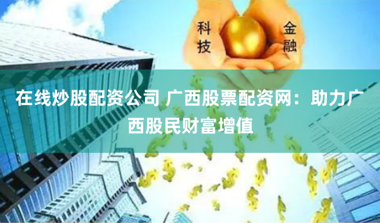 在线炒股配资公司 广西股票配资网：助力广西股民财富增值