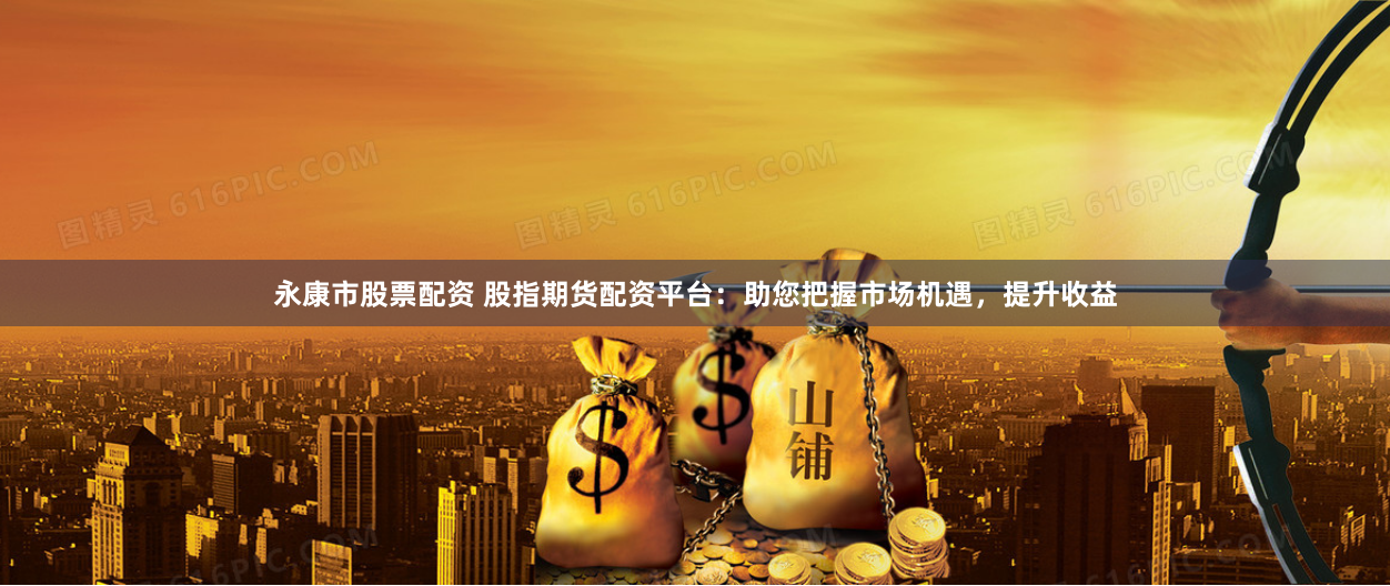 永康市股票配资 股指期货配资平台：助您把握市场机遇，提升收益