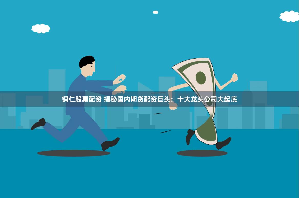 铜仁股票配资 揭秘国内期货配资巨头：十大龙头公司大起底