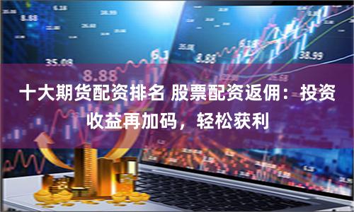 十大期货配资排名 股票配资返佣：投资收益再加码，轻松获利