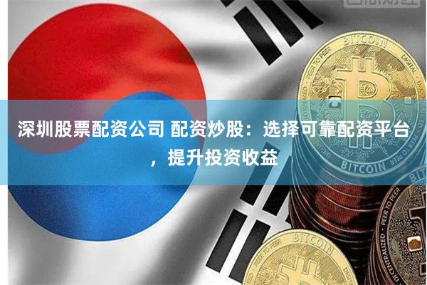 深圳股票配资公司 配资炒股：选择可靠配资平台，提升投资收益