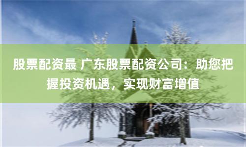 股票配资最 广东股票配资公司：助您把握投资机遇，实现财富增值