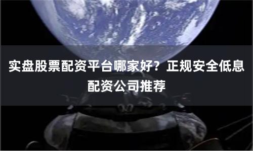 实盘股票配资平台哪家好？正规安全低息配资公司推荐