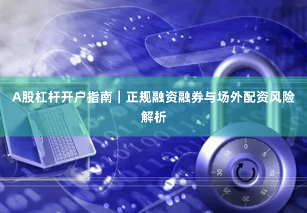 A股杠杆开户指南｜正规融资融券与场外配资风险解析