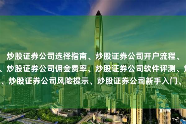 炒股证券公司选择指南、炒股证券公司开户流程、炒股证券公司排名对比、炒股证券公司佣金费率、炒股证券公司软件评测、炒股证券公司服务推荐、炒股证券公司风险提示、炒股证券公司新手入门、炒股证券公司交易规则、炒股证券公司资金安全
